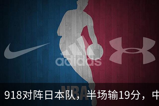 918对阵日本队，半场输19分，中国男篮危险，3人低迷，2短板拉胯